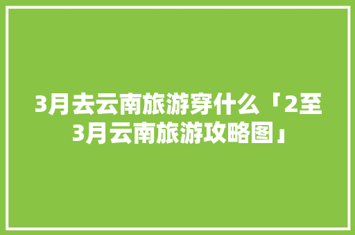 3月去云南旅游穿什么「2至3月云南旅游攻略图」 3月去云南旅游穿什么「2至3月云南旅游攻略图」 手机电脑