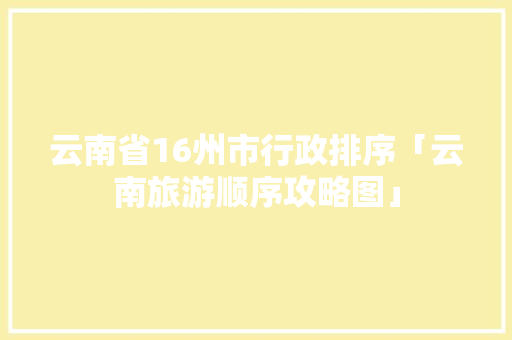 云南省16州市行政排序「云南旅游顺序攻略图」 云南省16州市行政排序「云南旅游顺序攻略图」 教育法律