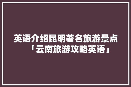 英语介绍昆明著名旅游景点「云南旅游攻略英语」 英语介绍昆明著名旅游景点「云南旅游攻略英语」 教育法律