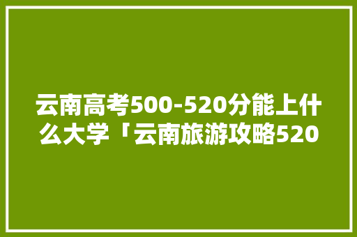 云南高考500-520分能上什么大学「云南旅游攻略520天」 云南高考500-520分能上什么大学「云南旅游攻略520天」 时尚穿搭