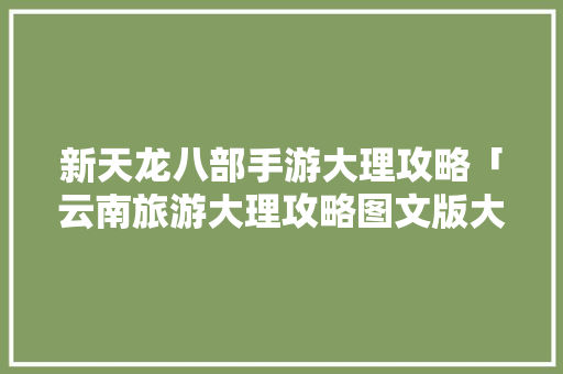新天龙八部手游大理攻略「云南旅游大理攻略图文版大全」 新天龙八部手游大理攻略「云南旅游大理攻略图文版大全」 教育法律