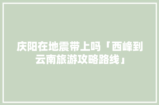 庆阳在地震带上吗「西峰到云南旅游攻略路线」 庆阳在地震带上吗「西峰到云南旅游攻略路线」 美食菜谱
