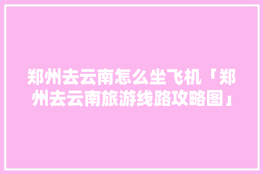 郑州去云南怎么坐飞机「郑州去云南旅游线路攻略图」 郑州去云南怎么坐飞机「郑州去云南旅游线路攻略图」 美食菜谱