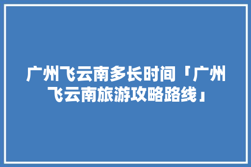 广州飞云南多长时间「广州飞云南旅游攻略路线」 广州飞云南多长时间「广州飞云南旅游攻略路线」 旅游攻略