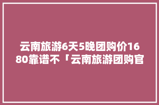 云南旅游6天5晚团购价1680靠谱不「云南旅游团购官网」 云南旅游6天5晚团购价1680靠谱不「云南旅游团购官网」 手机电脑