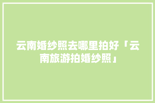 云南婚纱照去哪里拍好「云南旅游拍婚纱照」 云南婚纱照去哪里拍好「云南旅游拍婚纱照」 美食菜谱