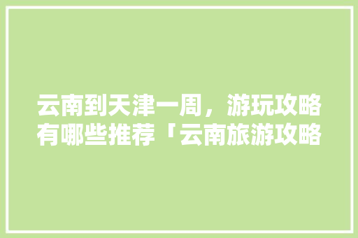 云南到天津一周，游玩攻略有哪些推荐「云南旅游攻略一周游意思是什么?」 云南到天津一周，游玩攻略有哪些推荐「云南旅游攻略一周游意思是什么?」 手机电脑