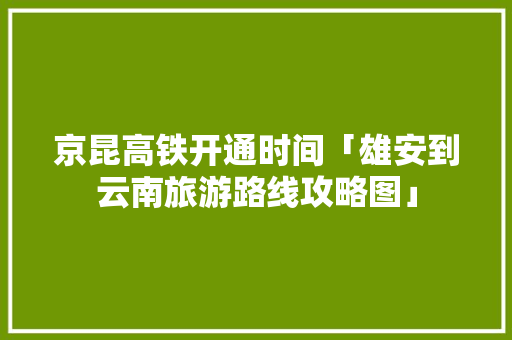 京昆高铁开通时间「雄安到云南旅游路线攻略图」 京昆高铁开通时间「雄安到云南旅游路线攻略图」 旅游攻略