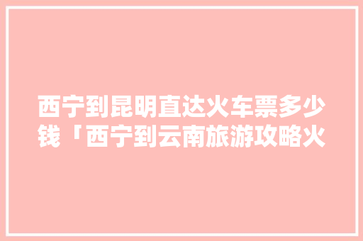 西宁到昆明直达火车票多少钱「西宁到云南旅游攻略火车票」 西宁到昆明直达火车票多少钱「西宁到云南旅游攻略火车票」 时尚穿搭