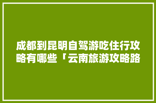 成都到昆明自驾游吃住行攻略有哪些「云南旅游攻略路线8天免费」 成都到昆明自驾游吃住行攻略有哪些「云南旅游攻略路线8天免费」 美食菜谱
