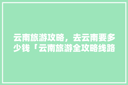 云南旅游攻略，去云南要多少钱「云南旅游全攻略线路图片大全」 云南旅游攻略，去云南要多少钱「云南旅游全攻略线路图片大全」 健康母婴
