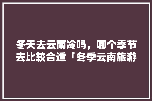 冬天去云南冷吗，哪个季节去比较合适「冬季云南旅游路线攻略大全」 冬天去云南冷吗，哪个季节去比较合适「冬季云南旅游路线攻略大全」 汽车常识