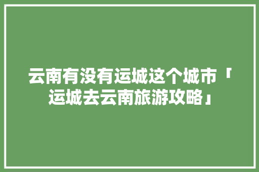 云南有没有运城这个城市「运城去云南旅游攻略」 云南有没有运城这个城市「运城去云南旅游攻略」 健康母婴