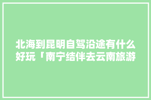 北海到昆明自驾沿途有什么好玩「南宁结伴去云南旅游攻略路线」 北海到昆明自驾沿途有什么好玩「南宁结伴去云南旅游攻略路线」 教育法律