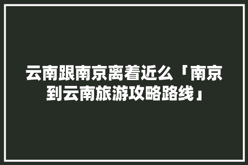 云南跟南京离着近么「南京到云南旅游攻略路线」 云南跟南京离着近么「南京到云南旅游攻略路线」 旅游攻略