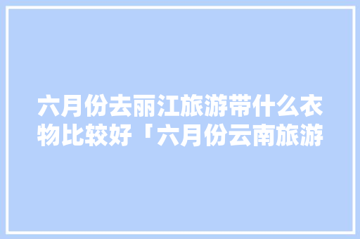 六月份去丽江旅游带什么衣物比较好「六月份云南旅游穿什么衣服」 六月份去丽江旅游带什么衣物比较好「六月份云南旅游穿什么衣服」 旅游攻略