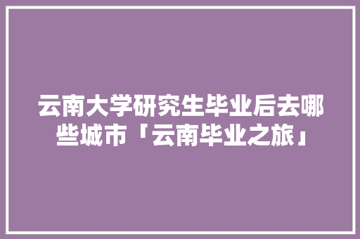 云南大学研究生毕业后去哪些城市「云南毕业之旅」 云南大学研究生毕业后去哪些城市「云南毕业之旅」 美食菜谱