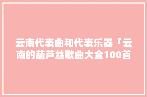 云南代表曲和代表乐器「云南的葫芦丝歌曲大全100首」 云南代表曲和代表乐器「云南的葫芦丝歌曲大全100首」 美食菜谱