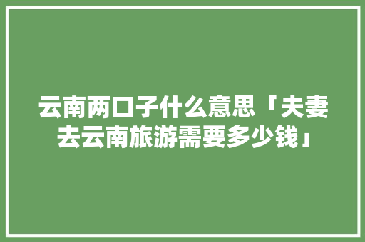 云南两口子什么意思「夫妻去云南旅游需要多少钱」 云南两口子什么意思「夫妻去云南旅游需要多少钱」 手机电脑