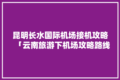 昆明长水国际机场接机攻略「云南旅游下机场攻略路线图」 昆明长水国际机场接机攻略「云南旅游下机场攻略路线图」 美食菜谱