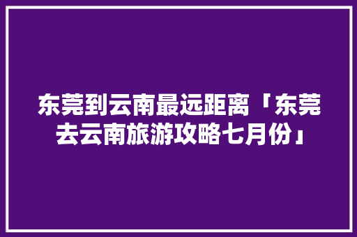 东莞到云南最远距离「东莞去云南旅游攻略七月份」 教育法律 东莞到云南最远距离「东莞去云南旅游攻略七月份」 东莞到云南最远距离「东莞去云南旅游攻略七月份」 教育法律