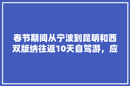 春节期间从宁波到昆明和西双版纳往返10天自驾游，应该如何规划路线「三日游云南旅游攻略图」 春节期间从宁波到昆明和西双版纳往返10天自驾游，应该如何规划路线「三日游云南旅游攻略图」 时尚穿搭
