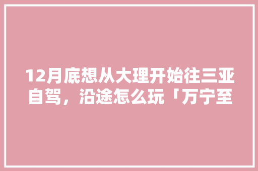 12月底想从大理开始往三亚自驾，沿途怎么玩「万宁至云南旅游攻略路线」 12月底想从大理开始往三亚自驾，沿途怎么玩「万宁至云南旅游攻略路线」 旅游攻略