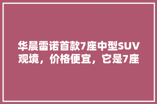 华晨雷诺首款7座中型SUV观境，价格便宜，它是7座SUV搅局者吗？这款新车值得购买吗「大通到云南旅游攻略路线图」 华晨雷诺首款7座中型SUV观境，价格便宜，它是7座SUV搅局者吗？这款新车值得购买吗「大通到云南旅游攻略路线图」 健康母婴