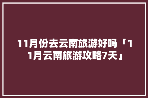 11月份去云南旅游好吗「11月云南旅游攻略7天」 11月份去云南旅游好吗「11月云南旅游攻略7天」 旅游攻略