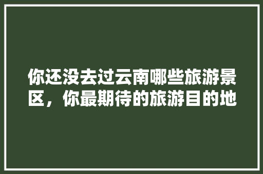 你还没去过云南哪些旅游景区，你最期待的旅游目的地是哪几个「秋季云南旅游攻略大全图片」 你还没去过云南哪些旅游景区，你最期待的旅游目的地是哪几个「秋季云南旅游攻略大全图片」 教育法律