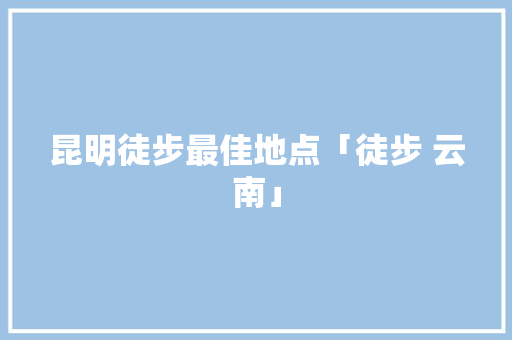 昆明徒步最佳地点「徒步 云南」 昆明徒步最佳地点「徒步 云南」 时尚穿搭