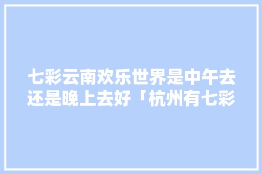 七彩云南欢乐世界是中午去还是晚上去好「杭州有七彩云南的店吗」 七彩云南欢乐世界是中午去还是晚上去好「杭州有七彩云南的店吗」 教育法律