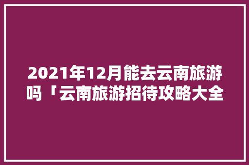 2021年12月能去云南旅游吗「云南旅游招待攻略大全」 2021年12月能去云南旅游吗「云南旅游招待攻略大全」 健康母婴