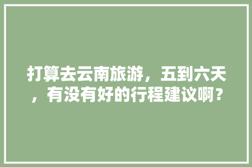 打算去云南旅游，五到六天，有没有好的行程建议啊？包括吃饭住宿安排「云南旅游攻略推荐几天一次」 打算去云南旅游，五到六天，有没有好的行程建议啊？包括吃饭住宿安排「云南旅游攻略推荐几天一次」 时尚穿搭