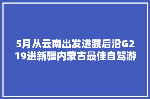 5月从云南出发进藏后沿G219进新疆内蒙古最佳自驾游路线是什么？有何注意事项「内蒙到云南旅游路线攻略图」 5月从云南出发进藏后沿G219进新疆内蒙古最佳自驾游路线是什么？有何注意事项「内蒙到云南旅游路线攻略图」 旅游攻略