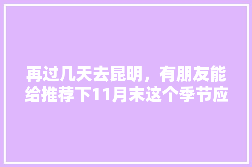 再过几天去昆明，有朋友能给推荐下11月末这个季节应该去哪里观光和美食呢「云南旅游攻略8月份路线图」 再过几天去昆明，有朋友能给推荐下11月末这个季节应该去哪里观光和美食呢「云南旅游攻略8月份路线图」 汽车常识