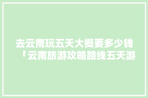 去云南玩五天大概要多少钱「云南旅游攻略路线五天游」 去云南玩五天大概要多少钱「云南旅游攻略路线五天游」 旅游攻略