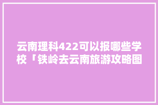 云南理科422可以报哪些学校「铁岭去云南旅游攻略图片大全」 云南理科422可以报哪些学校「铁岭去云南旅游攻略图片大全」 汽车常识
