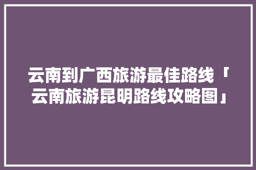 云南到广西旅游最佳路线「云南旅游昆明路线攻略图」 云南到广西旅游最佳路线「云南旅游昆明路线攻略图」 汽车常识