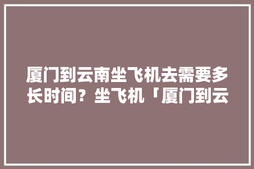 厦门到云南坐飞机去需要多长时间？坐飞机「厦门到云南旅游攻略费用多少钱」 厦门到云南坐飞机去需要多长时间？坐飞机「厦门到云南旅游攻略费用多少钱」 时尚穿搭