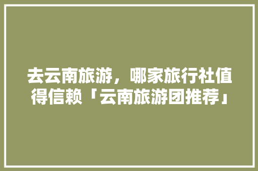 去云南旅游，哪家旅行社值得信赖「云南旅游团推荐」 去云南旅游，哪家旅行社值得信赖「云南旅游团推荐」 汽车常识