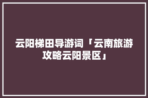 云阳梯田导游词「云南旅游攻略云阳景区」 云阳梯田导游词「云南旅游攻略云阳景区」 教育法律