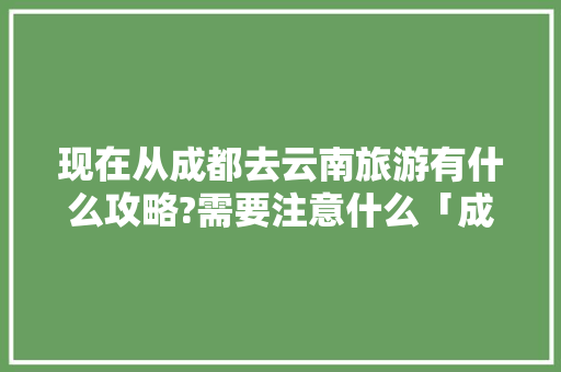 现在从成都去云南旅游有什么攻略?需要注意什么「成都骑行云南最佳路线」 现在从成都去云南旅游有什么攻略?需要注意什么「成都骑行云南最佳路线」 健康母婴
