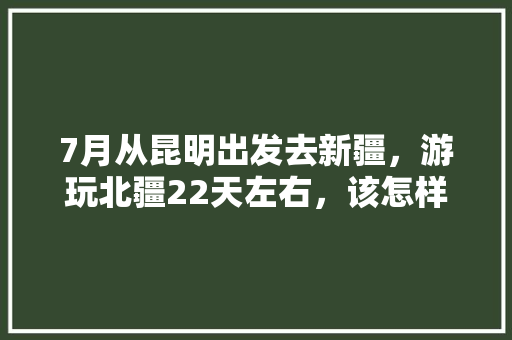 7月从昆明出发去新疆，游玩北疆22天左右，该怎样规划路线「云南旅游攻略7月」 7月从昆明出发去新疆，游玩北疆22天左右，该怎样规划路线「云南旅游攻略7月」 时尚穿搭