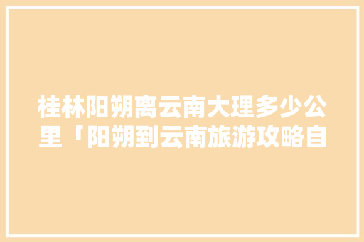 桂林阳朔离云南大理多少公里「阳朔到云南旅游攻略自驾路线」 桂林阳朔离云南大理多少公里「阳朔到云南旅游攻略自驾路线」 旅游攻略