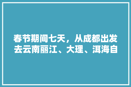 春节期间七天，从成都出发去云南丽江、大理、洱海自驾游，有哪些攻略「成都到云南旅游攻略五天多少钱」 春节期间七天，从成都出发去云南丽江、大理、洱海自驾游，有哪些攻略「成都到云南旅游攻略五天多少钱」 汽车常识