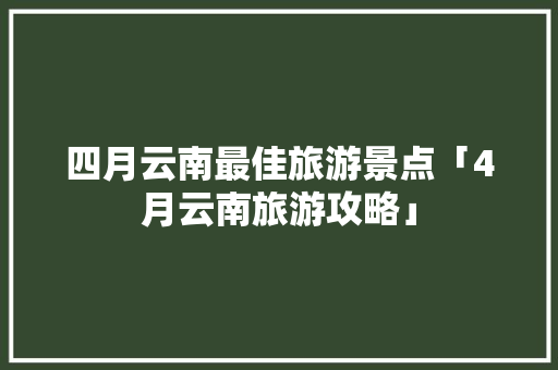 四月云南最佳旅游景点「4月云南旅游攻略」 四月云南最佳旅游景点「4月云南旅游攻略」 时尚穿搭