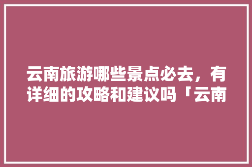 云南旅游哪些景点必去，有详细的攻略和建议吗「云南旅游推荐大全攻略图片」 云南旅游哪些景点必去，有详细的攻略和建议吗「云南旅游推荐大全攻略图片」 旅游攻略