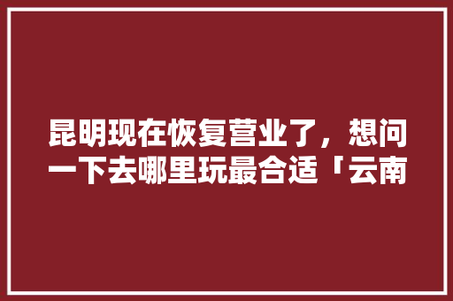 昆明现在恢复营业了，想问一下去哪里玩最合适「云南踏青好去处」 昆明现在恢复营业了，想问一下去哪里玩最合适「云南踏青好去处」 旅游攻略