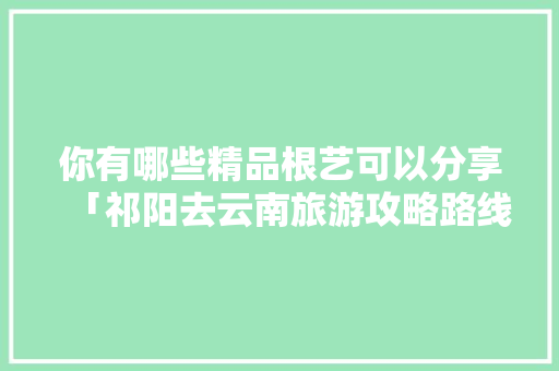 你有哪些精品根艺可以分享「祁阳去云南旅游攻略路线图」 你有哪些精品根艺可以分享「祁阳去云南旅游攻略路线图」 旅游攻略